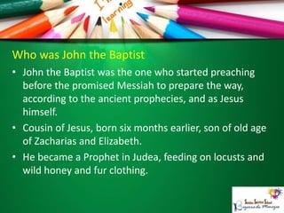 Who was John the Baptist
• John the Baptist was the one who started preaching
before the promised Messiah to prepare the way,
according to the ancient prophecies, and as Jesus
himself.
• Cousin of Jesus, born six months earlier, son of old age
of Zacharias and Elizabeth.
• He became a Prophet in Judea, feeding on locusts and
wild honey and fur clothing.
 