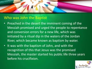 Who was John the Baptist
• Preached in the desert the imminent coming of the
Messiah promised and urged the people to repentance
and conversion errors for a new life, which was
initiated by a ritual dip in the waters of the Jordan
River, which became known as baptism by water.
• It was with the baptism of John, and with the
recognition of this that Jesus was the promised
Messiah, the master started his public life three years
before his crucifixion.
 