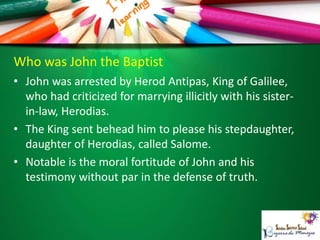 Who was John the Baptist
• John was arrested by Herod Antipas, King of Galilee,
who had criticized for marrying illicitly with his sister-
in-law, Herodias.
• The King sent behead him to please his stepdaughter,
daughter of Herodias, called Salome.
• Notable is the moral fortitude of John and his
testimony without par in the defense of truth.
 