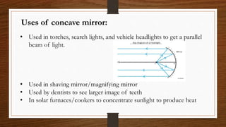 Uses of concave mirror:
• Used in torches, search lights, and vehicle headlights to get a parallel
beam of light.
• Used in shaving mirror/magnifying mirror
• Used by dentists to see larger image of teeth
• In solar furnaces/cookers to concentrate sunlight to produce heat
 