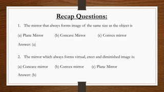 Recap Questions:
1. The mirror that always forms image of the same size as the object is
(a) Plane Mirror (b) Concave Mirror (c) Convex mirror
Answer: (a)
2. The mirror which always forms virtual, erect and diminished image is:
(a) Concave mirror (b) Convex mirror (c) Plane Mirror
Answer: (b)
 