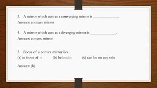 3. A mirror which acts as a converging mirror is .
Answer: concave mirror
4. A mirror which acts as a diverging mirror is .
Answer: convex mirror
5. Focus of a convex mirror lies
(a) in front of it (b) behind it (c) can be on any side
Answer: (b)
 