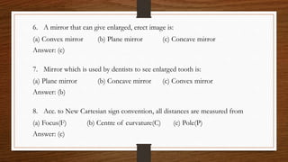 6. A mirror that can give enlarged, erect image is:
(a) Convex mirror (b) Plane mirror (c) Concave mirror
Answer: (c)
7. Mirror which is used by dentists to see enlarged tooth is:
(a) Plane mirror (b) Concave mirror (c) Convex mirror
Answer: (b)
8. Acc. to New Cartesian sign convention, all distances are measured from
(a) Focus(F) (b) Centre of curvature(C) (c) Pole(P)
Answer: (c)
 