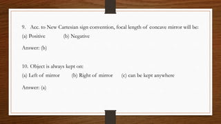 9. Acc. to New Cartesian sign convention, focal length of concave mirror will be:
(a) Positive (b) Negative
Answer: (b)
10. Object is always kept on:
(a) Left of mirror (b) Right of mirror (c) can be kept anywhere
Answer: (a)
 