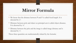 Mirror Formula
• We know that the distance between P and F is called focal length. It is
denoted by ‘f’.
• Distance between pole and object on principal axis is called object distance.
It is denoted by ‘u’.
• Distance between the pole and the image is called image distance and is
denoted by ‘v’.
These three quantities are mathematically related by the formula:
 