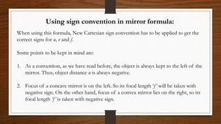 Using sign convention in mirror formula:
When using this formula, New Cartesian sign convention has to be applied to get the
correct signs for u, v and f.
Some points to be kept in mind are:
1. As a convention, as we have read before, the object is always kept to the left of the
mirror. Thus, object distance u is always negative.
2. Focus of a concave mirror is on the left. So its focal length ‘f’ will be taken with
negative sign. On the other hand, focus of a convex mirror lies on the right, so its
focal length ‘f’ is taken with negative sign.
 