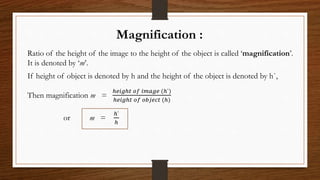 Magnification :
Ratio of the height of the image to the height of the object is called ‘magnification’.
It is denoted by ‘m’.
If height of object is denoted by h and the height of the object is denoted by h`,
Then magnification m =
ℎ𝑒𝑖𝑔ℎ𝑡 𝑜𝑓 𝑖𝑚𝑎𝑔𝑒 (ℎ`)
ℎ𝑒𝑖𝑔ℎ𝑡 𝑜𝑓 𝑜𝑏𝑗𝑒𝑐𝑡 (ℎ)
or m =
ℎ`
ℎ
 