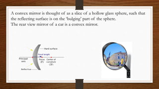 A convex mirror is thought of as a slice of a hollow glass sphere, such that
the reflecting surface is on the ‘bulging’ part of the sphere.
The rear view mirror of a car is a convex mirror.
 