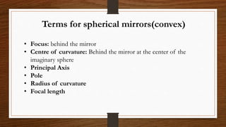 Terms for spherical mirrors(convex)
• Focus: behind the mirror
• Centre of curvature: Behind the mirror at the center of the
imaginary sphere
• Principal Axis
• Pole
• Radius of curvature
• Focal length
 