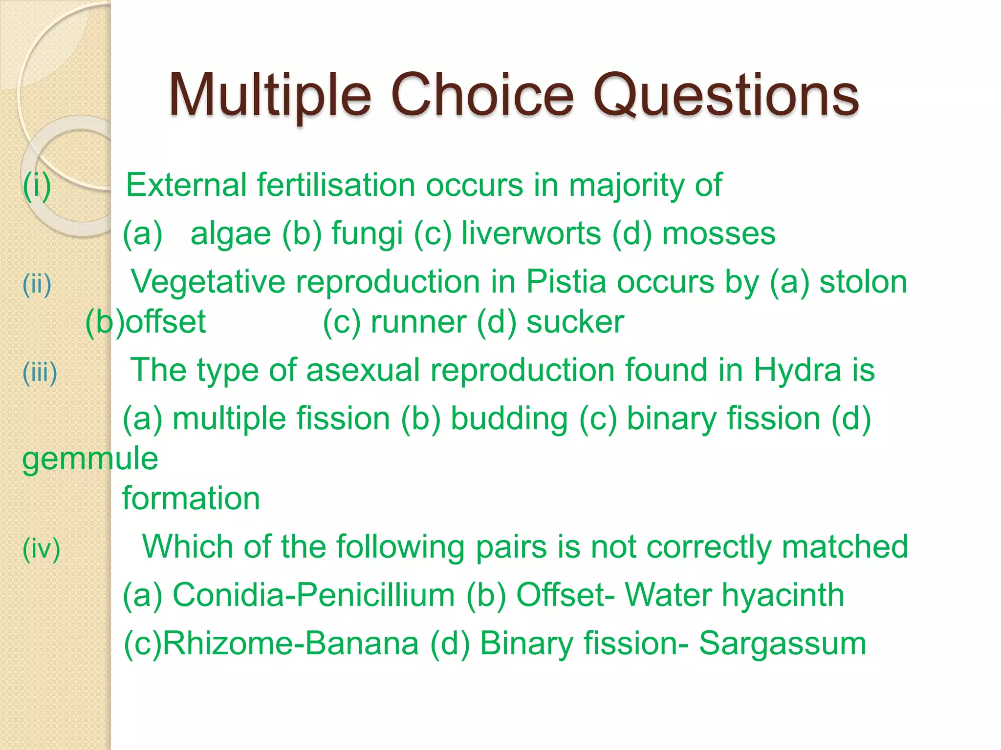 Multiple Choice Questions
(i) External fertilisation occurs in majority of
(a) algae (b) fungi (c) liverworts (d) mosses
(ii) Vegetative reproduction in Pistia occurs by (a) stolon
(b)offset (c) runner (d) sucker
(iii) The type of asexual reproduction found in Hydra is
(a) multiple fission (b) budding (c) binary fission (d)
gemmule
formation
(iv) Which of the following pairs is not correctly matched
(a) Conidia-Penicillium (b) Offset- Water hyacinth
(c)Rhizome-Banana (d) Binary fission- Sargassum
 