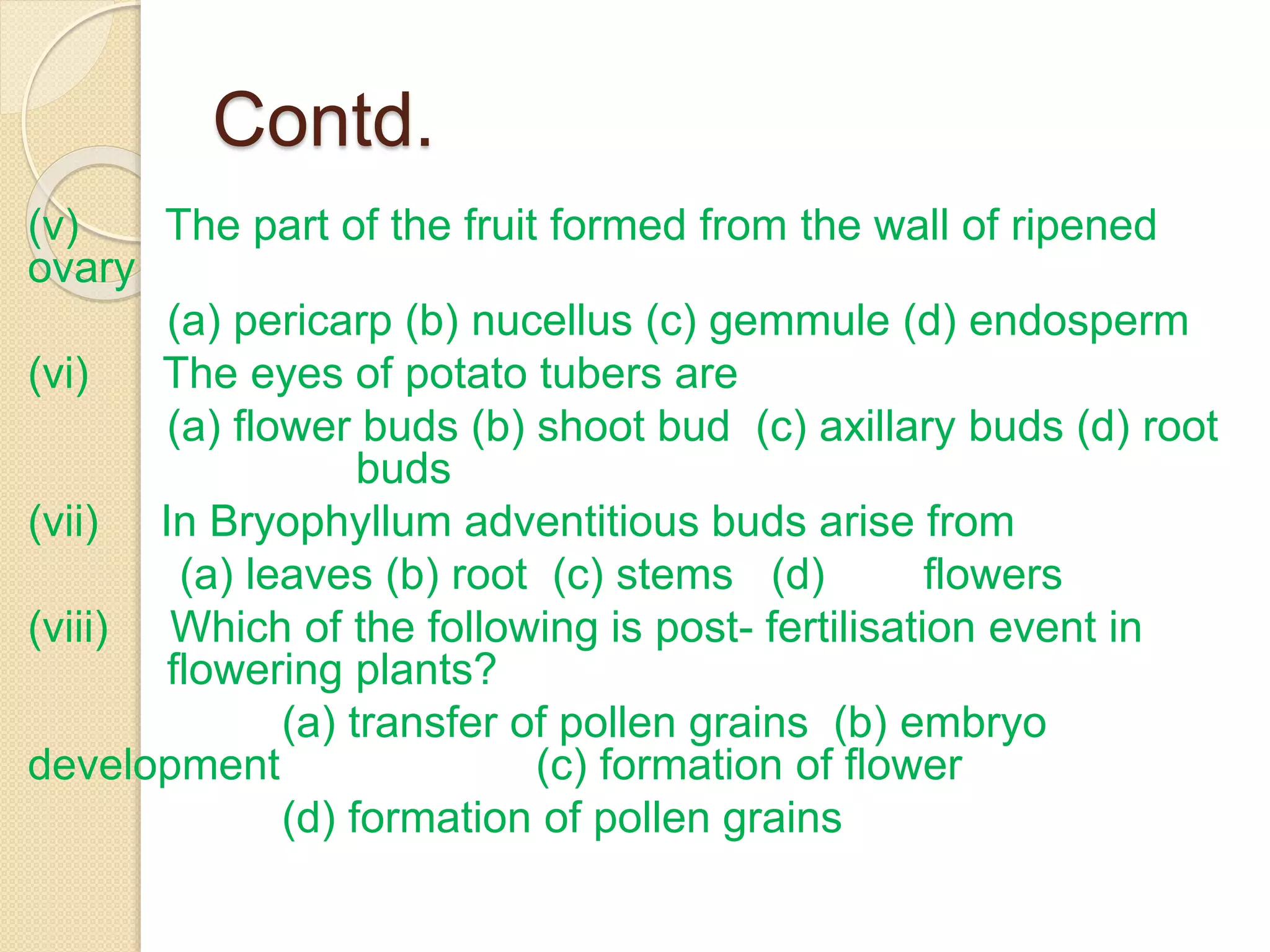 Contd.
(v) The part of the fruit formed from the wall of ripened
ovary
(a) pericarp (b) nucellus (c) gemmule (d) endosperm
(vi) The eyes of potato tubers are
(a) flower buds (b) shoot bud (c) axillary buds (d) root
buds
(vii) In Bryophyllum adventitious buds arise from
(a) leaves (b) root (c) stems (d) flowers
(viii) Which of the following is post- fertilisation event in
flowering plants?
(a) transfer of pollen grains (b) embryo
development (c) formation of flower
(d) formation of pollen grains
 