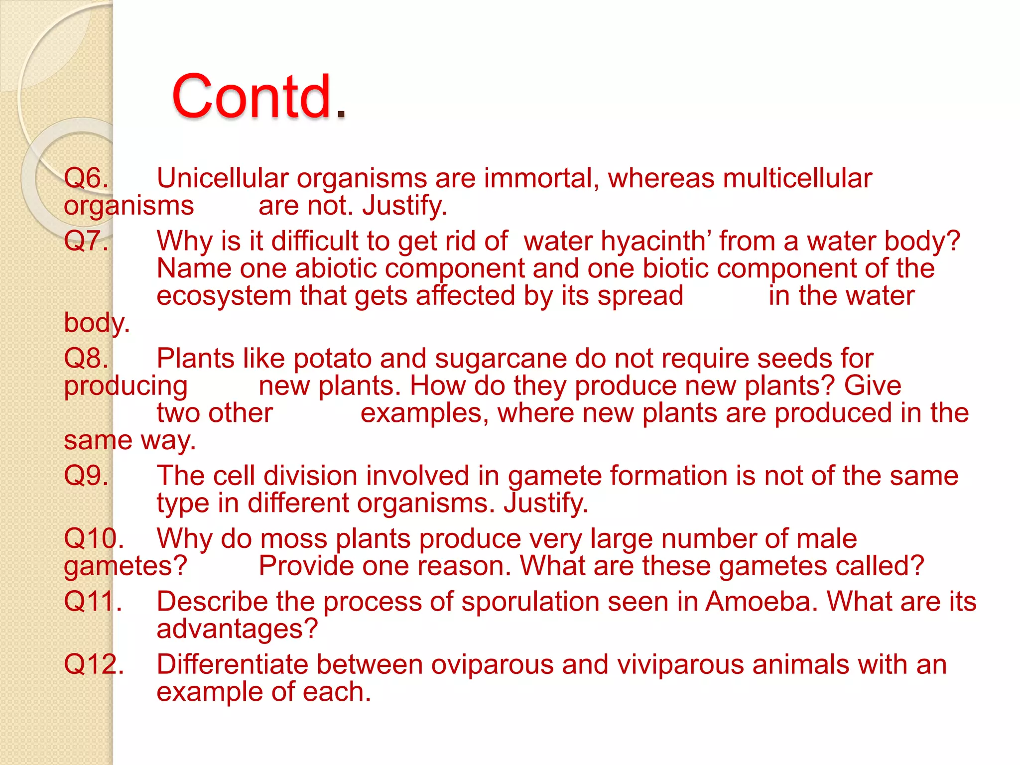 Contd.
Q6. Unicellular organisms are immortal, whereas multicellular
organisms are not. Justify.
Q7. Why is it difficult to get rid of water hyacinth’ from a water body?
Name one abiotic component and one biotic component of the
ecosystem that gets affected by its spread in the water
body.
Q8. Plants like potato and sugarcane do not require seeds for
producing new plants. How do they produce new plants? Give
two other examples, where new plants are produced in the
same way.
Q9. The cell division involved in gamete formation is not of the same
type in different organisms. Justify.
Q10. Why do moss plants produce very large number of male
gametes? Provide one reason. What are these gametes called?
Q11. Describe the process of sporulation seen in Amoeba. What are its
advantages?
Q12. Differentiate between oviparous and viviparous animals with an
example of each.
 