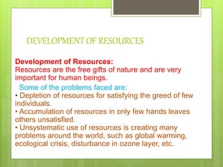 DEVELOPMENT OF RESOURCES
Development of Resources:
Resources are the free gifts of nature and are very
important for human beings.
Some of the problems faced are:
• Depletion of resources for satisfying the greed of few
individuals.
• Accumulation of resources in only few hands leaves
others unsatisfied.
• Unsystematic use of resources is creating many
problems around the world, such as global warming,
ecological crisis, disturbance in ozone layer, etc.
 