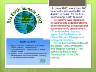 • In June 1992, more than 100
heads of states met in Rio de
Janeiro in Brazil, for the first
International Earth Summit.
• The Summit was organized
for addressing urgent problems
of environmental protection and
socio-economic development.
• The assembled leaders
signed the Declaration on
Global Climatic Change and
Biological Diversity.
• The Rio Convention endorsed
the global Forest Principles
and adopted Agenda 21 for
achieving Sustainable
Development in the 21st
century.
 