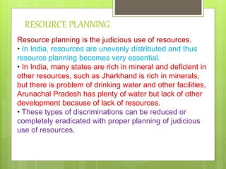 RESOURCE PLANNING
Resource planning is the judicious use of resources.
• In India, resources are unevenly distributed and thus
resource planning becomes very essential.
• In India, many states are rich in mineral and deficient in
other resources, such as Jharkhand is rich in minerals,
but there is problem of drinking water and other facilities,
Arunachal Pradesh has plenty of water but lack of other
development because of lack of resources.
• These types of discriminations can be reduced or
completely eradicated with proper planning of judicious
use of resources.
 