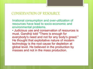 CONSERVATION OF RESOURCE
Irrational consumption and over-utilization of
resources have lead to socio-economic and
environmental problems.
• Judicious use and conservation of resources is
must. Gandhiji told "There is enough for
everybody's need and not for any body's greed."
He thought that exploitative nature of modern
technology is the root cause for depletion at
global level. He believed in the production by
masses and not in the mass production.
 