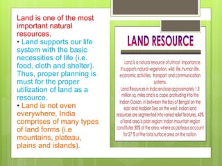 Land is one of the most
important natural
resources.
• Land supports our life
system with the basic
necessities of life (i.e.
food, cloth and shelter).
Thus, proper planning is
must for the proper
utilization of land as a
resource.
• Land is not even
everywhere, India
comprises of many types
of land forms (i.e
mountains, plateau,
plains and islands).
 