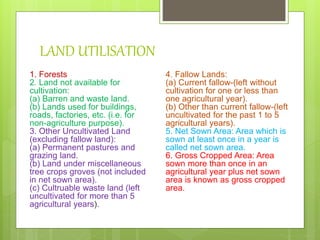 LAND UTILISATION
1. Forests
2. Land not available for
cultivation:
(a) Barren and waste land.
(b) Lands used for buildings,
roads, factories, etc. (i.e. for
non-agriculture purpose).
3. Other Uncultivated Land
(excluding fallow land):
(a) Permanent pastures and
grazing land.
(b) Land under miscellaneous
tree crops groves (not included
in net sown area).
(c) Cultruable waste land (left
uncultivated for more than 5
agricultural years).
4. Fallow Lands:
(a) Current fallow-(left without
cultivation for one or less than
one agricultural year).
(b) Other than current fallow-(left
uncultivated for the past 1 to 5
agricultural years).
5. Net Sown Area: Area which is
sown at least once in a year is
called net sown area.
6. Gross Cropped Area: Area
sown more than once in an
agricultural year plus net sown
area is known as gross cropped
area.
 