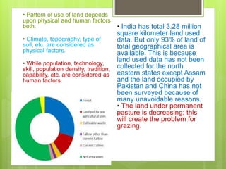 • Pattern of use of land depends
upon physical and human factors
both.
• Climate, topography, type of
soil, etc. are considered as
physical factors.
• While population, technology,
skill, population density, tradition,
capability, etc. are considered as
human factors.
• India has total 3.28 million
square kilometer land used
data. But only 93% of land of
total geographical area is
available. This is because
land used data has not been
collected for the north
eastern states except Assam
and the land occupied by
Pakistan and China has not
been surveyed because of
many unavoidable reasons.
• The land under permanent
pasture is decreasing; this
will create the problem for
grazing.
 