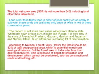 The total net sown area (NSA) is not more than 54% including land
other than fallow land.
• Land other than fallow land is either of poor quality or too costly to
cultivate, these lands are cultivated only once or twice in two or three
consecutive years.
• The pattern of net sown area varies widely from state to state.
Where net sown area is 80% in state like Punjab, it is only 10% in
the state of Arunachal Pradesh, Mizoram, Manipur and Andaman
and Nicobar Island. Such difference is creating lot of discrimination.
• According to National Forest Policy (1952), the forest should be
33% of total geographical area, which is essential to maintain
ecological balance. But the forest area in India is far less than
desired measures. This is because of illegal deforestation and
development which cannot be overlooked, such as construction of
roads and building, etc.
 