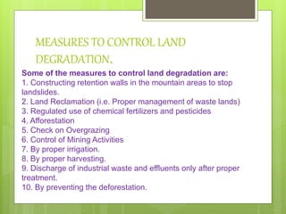 MEASURES TO CONTROL LAND
DEGRADATION.
Some of the measures to control land degradation are:
1. Constructing retention walls in the mountain areas to stop
landslides.
2. Land Reclamation (i.e. Proper management of waste lands)
3. Regulated use of chemical fertilizers and pesticides
4. Afforestation
5. Check on Overgrazing
6. Control of Mining Activities
7. By proper irrigation.
8. By proper harvesting.
9. Discharge of industrial waste and effluents only after proper
treatment.
10. By preventing the deforestation.
 