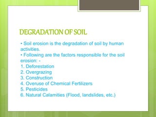DEGRADATION OF SOIL
• Soil erosion is the degradation of soil by human
activities.
• Following are the factors responsible for the soil
erosion: -
1. Deforestation
2. Overgrazing
3. Construction
4. Overuse of Chemical Fertilizers
5. Pesticides
6. Natural Calamities (Flood, landslides, etc.)
 