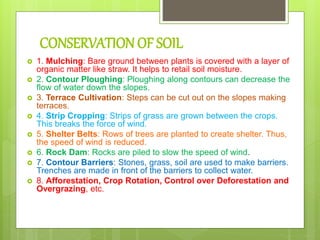 CONSERVATION OF SOIL
 1. Mulching: Bare ground between plants is covered with a layer of
organic matter like straw. It helps to retail soil moisture.
 2. Contour Ploughing: Ploughing along contours can decrease the
flow of water down the slopes.
 3. Terrace Cultivation: Steps can be cut out on the slopes making
terraces.
 4. Strip Cropping: Strips of grass are grown between the crops.
This breaks the force of wind.
 5. Shelter Belts: Rows of trees are planted to create shelter. Thus,
the speed of wind is reduced.
 6. Rock Dam: Rocks are piled to slow the speed of wind.
 7. Contour Barriers: Stones, grass, soil are used to make barriers.
Trenches are made in front of the barriers to collect water.
 8. Afforestation, Crop Rotation, Control over Deforestation and
Overgrazing, etc.
 