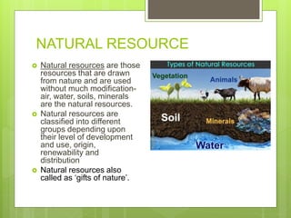 NATURAL RESOURCE
 Natural resources are those
resources that are drawn
from nature and are used
without much modification-
air, water, soils, minerals
are the natural resources.
 Natural resources are
classified into different
groups depending upon
their level of development
and use, origin,
renewability and
distribution
 Natural resources also
called as ‘gifts of nature’.
 