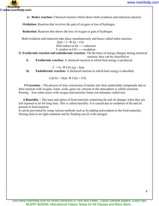 8
e) Redox reaction: Chemical reaction which shows both oxidation and reduction reaction.
Oxidation: Reaction that involves the gain of oxygen or loss of hydrogen.
Reduction: Reaction that shows the loss of oxygen or gain of hydrogen.
Both oxidation and reduction take place simultaneously and hence called redox reaction.
ZnO + C  Zn + CO
ZnO reduce to Zn ---- reduction
C oxidize to CO ------oxidation
f) Exothermic reaction and endothermic reaction: On the basis of energy changes during chemical
reaction, they can be classified as
i) Exothermic reaction: A chemical reaction in which heat energy is produced.
C + O2  CO2 (g) + heat
ii) Endothermic reaction: A chemical reaction in which heat energy is absorbed.
CaCO3 + Heat  CaO + CO2
5 Corrosion – The process of slow conversion of metals into their undesirable compounds due to
their reaction with oxygen, water, acids, gases etc. present in the atmosphere is called corrosion.
Rusting – Iron when reacts with oxygen and moisture forms red substance called rust.
6 Rancidity – The taste and odour of food materials containing fat and oil changes when they are
left exposed to air for long time. This is called rancidity. It is caused due to oxidation of fat and oil
present in food material.
It can be prevented by using various methods such as by adding antioxidants to the food materials,
Storing food in air tight container and by flushing out air with nitrogen.
www.ncerthelp.com
Visit www.ncerthelp.com for Ncert Solutions in Text and Video , CBSE Sample papers, Exam tips,
NCERT BOOKS, Motivational Videos, Notes for All Classes and Many More...
 