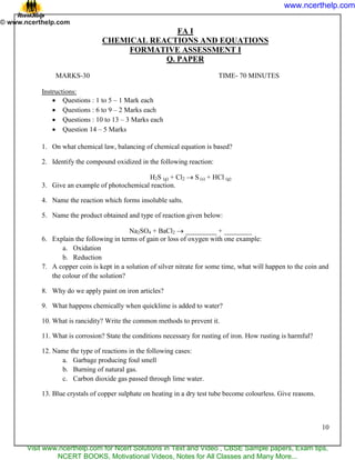 10
FA I
CHEMICAL REACTIONS AND EQUATIONS
FORMATIVE ASSESSMENT I
Q. PAPER
MARKS-30 TIME- 70 MINUTES
Instructions:
 Questions : 1 to 5 – 1 Mark each
 Questions : 6 to 9 – 2 Marks each
 Questions : 10 to 13 – 3 Marks each
 Question 14 – 5 Marks
1. On what chemical law, balancing of chemical equation is based?
2. Identify the compound oxidized in the following reaction:
H2S (g) + Cl2  S (s) + HCl (g)
3. Give an example of photochemical reaction.
4. Name the reaction which forms insoluble salts.
5. Name the product obtained and type of reaction given below:
Na2SO4 + BaCl2  _________ + ________
6. Explain the following in terms of gain or loss of oxygen with one example:
a. Oxidation
b. Reduction
7. A copper coin is kept in a solution of silver nitrate for some time, what will happen to the coin and
the colour of the solution?
8. Why do we apply paint on iron articles?
9. What happens chemically when quicklime is added to water?
10. What is rancidity? Write the common methods to prevent it.
11. What is corrosion? State the conditions necessary for rusting of iron. How rusting is harmful?
12. Name the type of reactions in the following cases:
a. Garbage producing foul smell
b. Burning of natural gas.
c. Carbon dioxide gas passed through lime water.
13. Blue crystals of copper sulphate on heating in a dry test tube become colourless. Give reasons.
www.ncerthelp.com
Visit www.ncerthelp.com for Ncert Solutions in Text and Video , CBSE Sample papers, Exam tips,
NCERT BOOKS, Motivational Videos, Notes for All Classes and Many More...
 