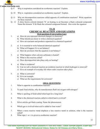 12
Q. 9 Why is respiration considered an exothermic reaction? Explain.
Q. 10 Why is respiration considered an exothermic reaction? Explain.
Q. 11 Why are decomposition reactions called opposite of combination reactions? Write equations
for these reactions.
Q. 12 A shiny brown colored element ‗X‘ on heating in air becomes a black coloured compound.
Name the element ‗X‘& black the coloured compound formed. Also write the equation
FA II
CHEMICAL REACTION AND EQUATIONS
Oral questions (Conversation type)
1. a) How do you represent chemical changes in chemistry?
b) What should you know to write a chemical equation?
c) How are reactants and products separated in a chemical equation?
2. a) Is it essential to write balanced chemical equation?
b) What will happen if it is not balance?
c) How do you know that the equation is not balance?
3. a) What happens when calcium carbonate is heated?
b) What is this reaction called?
c) Does decomposition take place only on heating?
4. a) What is oxidation?
b) Can we call a chemical reaction an oxidation reaction in which hydrogen is removed?
c) Give an example of everyday life where redox reaction takes place.
5. a) What is corrosion?
b) Give an example.
c) What are the requirements for corrosion?
ORAL QUESTIONS
1. What is opposite to combination reaction?
2. To pack food articles, why do manufacturers flush out oxygen with nitrogen?
3. What is spoiling of food called when kept for a long time?
4. What is the chemical reaction called in which heat is evolved?
5. Silver articles get black coating. Name the phenomenon.
6. Which gas is evolved when acid is added to lime water?
7. When a more reactive metal displaces a less reactive metal in solution, what is the reaction
called?
8. What sign (+ or -) is given to exothermic reaction?
www.ncerthelp.com
Visit www.ncerthelp.com for Ncert Solutions in Text and Video , CBSE Sample papers, Exam tips,
NCERT BOOKS, Motivational Videos, Notes for All Classes and Many More...
 