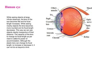 While seeing objects at large,
infinite distances, the lens of the
eye becomes flat and its focal
length increases. While seeing
nearby objects the lens becomes
more rounded and its focal length
decreases. This way we can see
objects clearly irrespective of their
distance. The capacity of the lens
to change its focal length as per
need is called its power of
accommodation. Although the
elastic lens can change its focal
length, to increase or decrease it, it
can not do so beyond a limit.
 