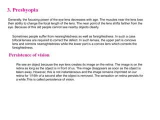 Generally, the focusing power of the eye lens decreases with age. The muscles near the lens lose
their ability to change the focal length of the lens. The near point of the lens shifts farther from the
eye. Because of this old people cannot see nearby objects clearly.
Sometimes people suffer from nearsightedness as well as farsightedness. In such a case
bifocal lenses are required to correct the defect. In such lenses, the upper part is concave
lens and corrects nearsightedness while the lower part is a convex lens which corrects the
farsightedness.
We see an object because the eye lens creates its image on the retina. The image is on the
retina as long as the object is in front of us. The image disappears as soon as the object is
taken away. However, this is not instantaneous and the image remains imprinted on our
retina for 1/16th of a second after the object is removed. The sensation on retina persists for
a while.This is called persistence of vision.
 