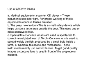 Use of concave lenses
a. Medical equipments, scanner, CD player – These
instuments use laser light. For proper working of these
equipments concave lenses are used.
b. The peep hole in door- This is a small safety device which
helps us see a large area outside the door. This uses one or
more concave lenses.
c. Spectacles- Concave lenses are used in spectacles to
correct nearsightedness. d. Torch- Concave lens is used to
spread widely the light produced by a small bulb inside a
torch. e. Camera, telescope and microscope- These
instruments mainly use convex lenses. To get good quality
images a concave lens is used in front of the eyepiece or
inside it.
 