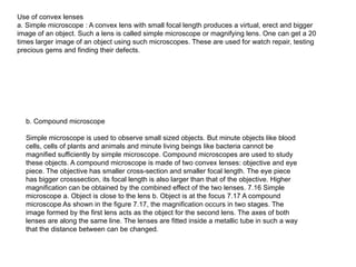 Use of convex lenses
a. Simple microscope : A convex lens with small focal length produces a virtual, erect and bigger
image of an object. Such a lens is called simple microscope or magnifying lens. One can get a 20
times larger image of an object using such microscopes. These are used for watch repair, testing
precious gems and finding their defects.
b. Compound microscope
Simple microscope is used to observe small sized objects. But minute objects like blood
cells, cells of plants and animals and minute living beings like bacteria cannot be
magnified sufficiently by simple microscope. Compound microscopes are used to study
these objects. A compound microscope is made of two convex lenses: objective and eye
piece. The objective has smaller cross-section and smaller focal length. The eye piece
has bigger crosssection, its focal length is also larger than that of the objective. Higher
magnification can be obtained by the combined effect of the two lenses. 7.16 Simple
microscope a. Object is close to the lens b. Object is at the focus 7.17 A compound
microscope As shown in the figure 7.17, the magnification occurs in two stages. The
image formed by the first lens acts as the object for the second lens. The axes of both
lenses are along the same line. The lenses are fitted inside a metallic tube in such a way
that the distance between can be changed.
 