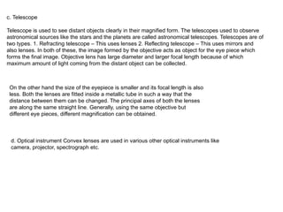 c. Telescope
Telescope is used to see distant objects clearly in their magnified form. The telescopes used to observe
astronomical sources like the stars and the planets are called astronomical telescopes. Telescopes are of
two types. 1. Refracting telescope – This uses lenses 2. Reflecting telescope – This uses mirrors and
also lenses. In both of these, the image formed by the objective acts as object for the eye piece which
forms the final image. Objective lens has large diameter and larger focal length because of which
maximum amount of light coming from the distant object can be collected.
On the other hand the size of the eyepiece is smaller and its focal length is also
less. Both the lenses are fitted inside a metallic tube in such a way that the
distance between them can be changed. The principal axes of both the lenses
are along the same straight line. Generally, using the same objective but
different eye pieces, different magnification can be obtained.
d. Optical instrument Convex lenses are used in various other optical instruments like
camera, projector, spectrograph etc.
 