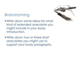 Brainstorming 
Write down some ideas for what 
kind of extended anecdote you 
might include in your essay 
introduction. 
Write down two or three short 
anecdotes you might use to 
support your body paragraphs. 
 