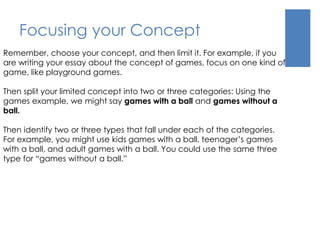 Focusing your Concept 
Remember, choose your concept, and then limit it. For example, if you 
are writing your essay about the concept of games, focus on one kind of 
game, like playground games. 
Then split your limited concept into two or three categories: Using the 
games example, we might say games with a ball and games without a 
ball. 
Then identify two or three types that fall under each of the categories. 
For example, you might use kids games with a ball, teenager’s games 
with a ball, and adult games with a ball. You could use the same three 
type for “games without a ball.” 
 