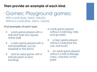 Then provide an example of each kind. 
. 
Games: Playground games: 
With a ball (kids, teens, adults); 
Without a ball (kids, teens, adults) 
Find examples of each type: 
 a kids game played with a 
ball (kick ball; four square; 
tether ball) 
 a teen game played with a 
ball (basketball, soccer, 
baseball or fast pitch) 
 and an adult game with a 
ball (slo-pitch or lawn 
bowling). 
 a kids game played 
without a ball (tag, hide 
and go seek) 
 a teen game played 
without a ball (kick the 
can, red rover) 
 an adult game played 
without a ball (cribbage, 
chess, checkers at the 
park) 
 