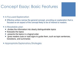 Concept Essay: Basic Features 
 A Focused Explanation 
 Effective writers narrow the general concept, providing an explanation that is 
focused on an aspect of the concept likely to be of interest to readers. 
 A Readable plan 
 divides the information into clearly distinguishable topics 
 forecasts the topics 
 presents the topics in a logical order 
 gives readers cues or road signs to guide them, such as topic sentences, 
transitions, and summaries 
 Appropriate Explanatory Strategies 
 