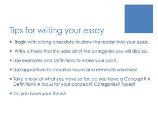 Tips for writing your essay 
 Begin with a long anecdote to draw the reader into your essay. 
 Write a thesis that includes all of the categories you will discuss. 
 Use examples and definitions to make your point. 
 Use appositives to describe nouns and eliminate wordiness. 
 Take a look at what you have so far: do you have a Concept? A 
Definition? A focus for your concept? Categories? Types? 
 Do you have your thesis? 
 