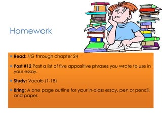 Homework 
 Read: HG through chapter 24 
 Post #12 Post a list of five appositive phrases you wrote to use in 
your essay. 
 Study: Vocab (1-18) 
 Bring: A one page outline for your in-class essay, pen or pencil, 
and paper. 
