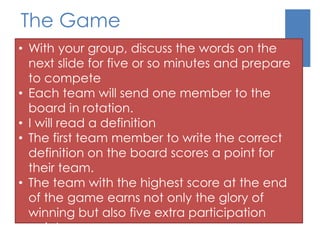 The Game 
• With your group, discuss the words on the 
next slide for five or so minutes and prepare 
to compete 
• Each team will send one member to the 
board in rotation. 
• I will read a definition 
• The first team member to write the correct 
definition on the board scores a point for 
their team. 
• The team with the highest score at the end 
of the game earns not only the glory of 
winning but also five extra participation 
points. 
 