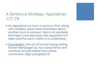 A Sentence Strategy: Appositives 
177-79 
 An appositive is a noun or pronoun that, along 
with modifiers, gives more information about 
another noun or pronoun. Here is an example 
from Ngo’s concept essay (the appositive is in 
italics and the noun it refers to is underlined): 
 Cannibalism, the act of human beings eating 
human flesh(Sagan 2), has a long history and 
continues to hold interest and create 
controversy. (Ngo paragraph 5) 
 