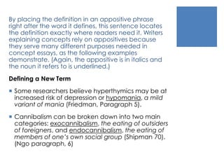 By placing the definition in an appositive phrase 
right after the word it defines, this sentence locates 
the definition exactly where readers need it. Writers 
explaining concepts rely on appositives because 
they serve many different purposes needed in 
concept essays, as the following examples 
demonstrate. (Again, the appositive is in italics and 
the noun it refers to is underlined.) 
Defining a New Term 
 Some researchers believe hyperthymics may be at 
increased risk of depression or hypomania, a mild 
variant of mania (Friedman, Paragraph 5). 
 Cannibalism can be broken down into two main 
categories: exocannibalism, the eating of outsiders 
of foreigners, and endocannibalism, the eating of 
members of one’s own social group (Shipman 70). 
(Ngo paragraph, 6) 
 