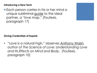Introducing a New Term 
 Each person carries in his or her mind a 
unique subliminal guide to the ideal 
partner, a “love map.” (Toufexis, 
paragraph 17) 
Giving Credentials of Experts 
• “Love is a natural high,” observes Anthony Walsh, 
author of The Science of Love: Understanding Love 
and Its Effects on Mind and Body. (Toufexis, 
paragraph 10) 
 
