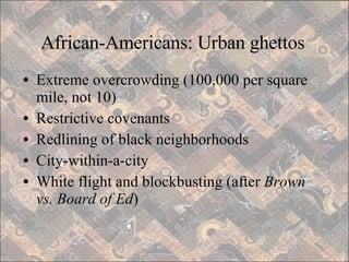 African-Americans: Urban ghettos Extreme overcrowding (100,000 per square mile, not 10) Restrictive covenants Redlining of black neighborhoods City-within-a-city White flight and blockbusting (after  Brown vs. Board of Ed ) 