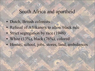 South Africa and apartheid Dutch, British colonists Refusal of Afrikaners to allow black rule Strict segregation by race (1948) White (13%), black (76%), colored Homes, school, jobs, stores, land, ambulances 