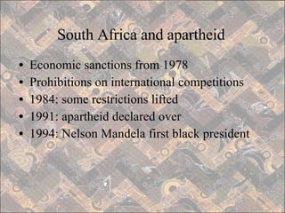 South Africa and apartheid Economic sanctions from 1978 Prohibitions on international competitions 1984: some restrictions lifted 1991: apartheid declared over 1994: Nelson Mandela first black president 