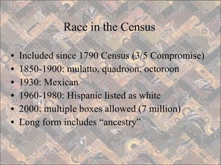 Race in the Census Included since 1790 Census (3/5 Compromise) 1850-1900: mulatto, quadroon, octoroon 1930: Mexican 1960-1980: Hispanic listed as white 2000: multiple boxes allowed (7 million) Long form includes “ancestry” 